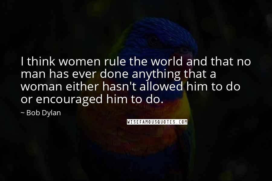 Bob Dylan Quotes: I think women rule the world and that no man has ever done anything that a woman either hasn't allowed him to do or encouraged him to do.