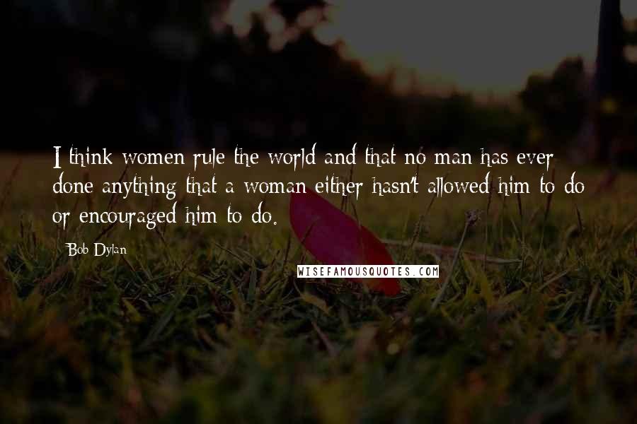 Bob Dylan Quotes: I think women rule the world and that no man has ever done anything that a woman either hasn't allowed him to do or encouraged him to do.