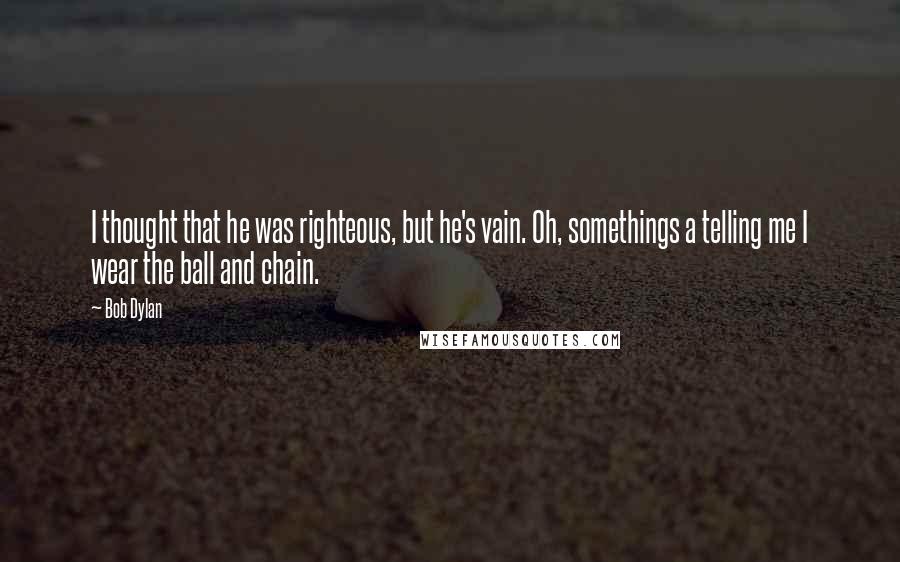 Bob Dylan Quotes: I thought that he was righteous, but he's vain. Oh, somethings a telling me I wear the ball and chain.