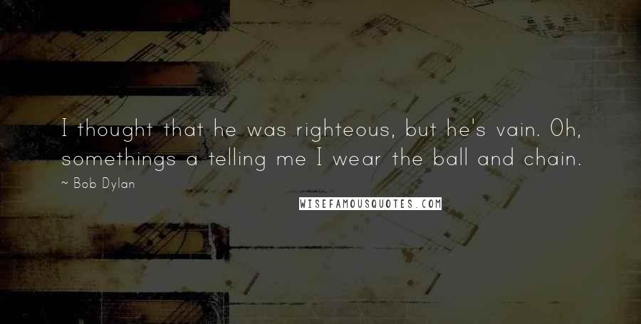 Bob Dylan Quotes: I thought that he was righteous, but he's vain. Oh, somethings a telling me I wear the ball and chain.