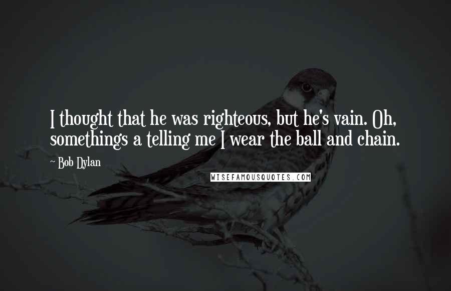 Bob Dylan Quotes: I thought that he was righteous, but he's vain. Oh, somethings a telling me I wear the ball and chain.