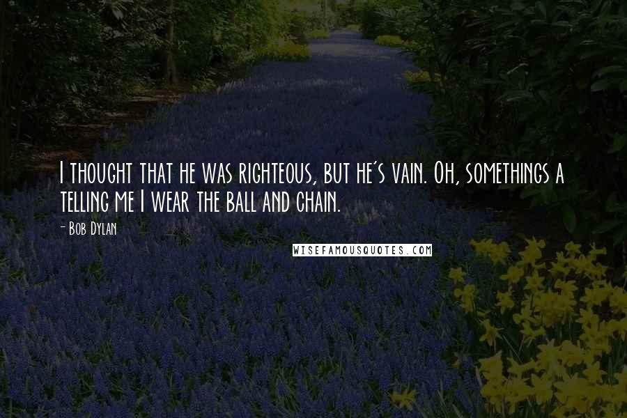 Bob Dylan Quotes: I thought that he was righteous, but he's vain. Oh, somethings a telling me I wear the ball and chain.