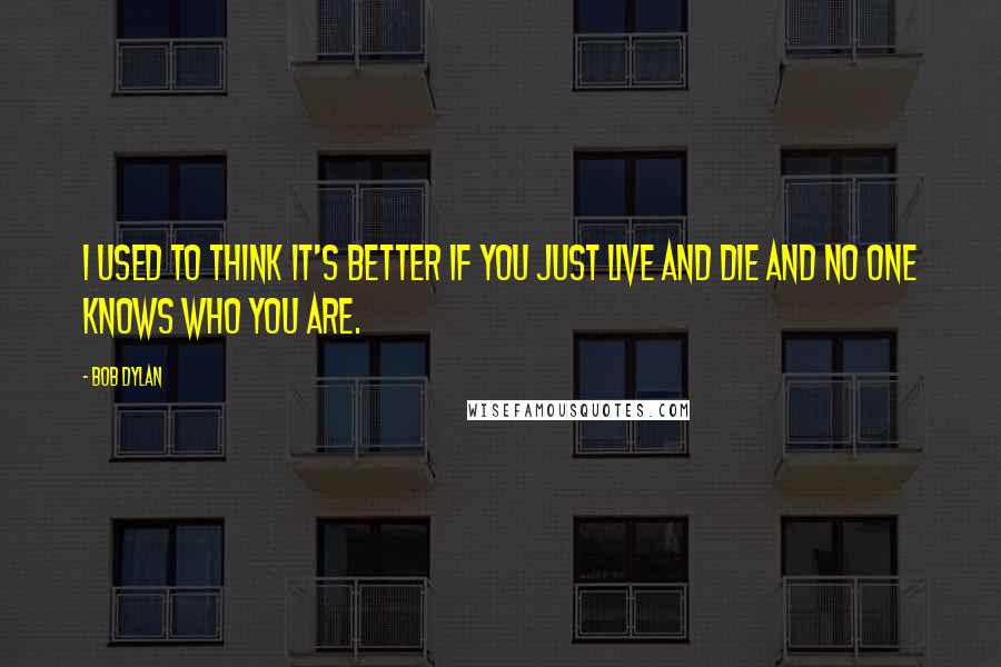 Bob Dylan Quotes: I used to think it's better if you just live and die and no one knows who you are.