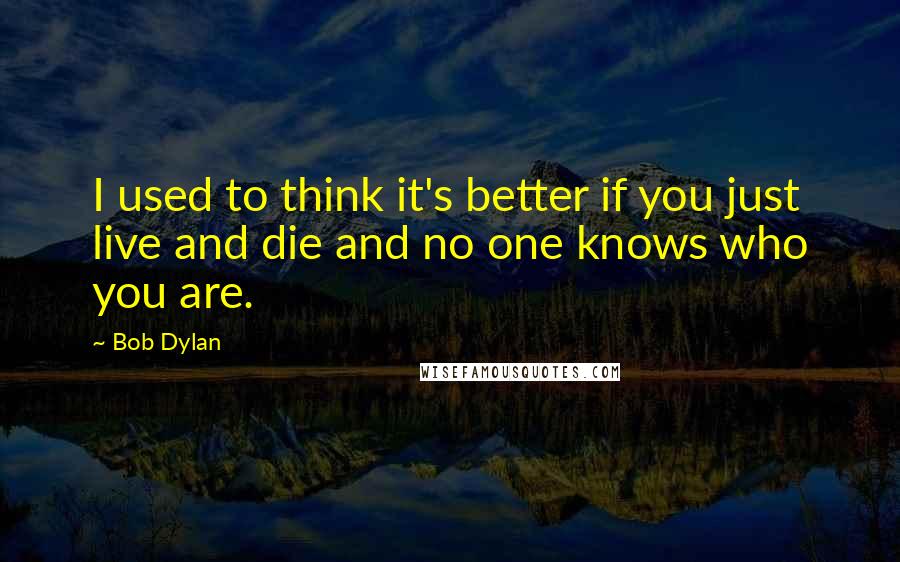 Bob Dylan Quotes: I used to think it's better if you just live and die and no one knows who you are.