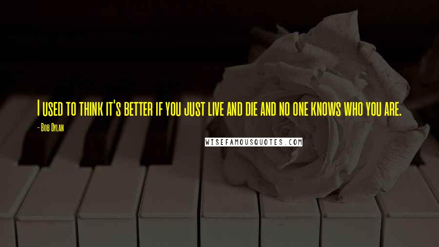 Bob Dylan Quotes: I used to think it's better if you just live and die and no one knows who you are.