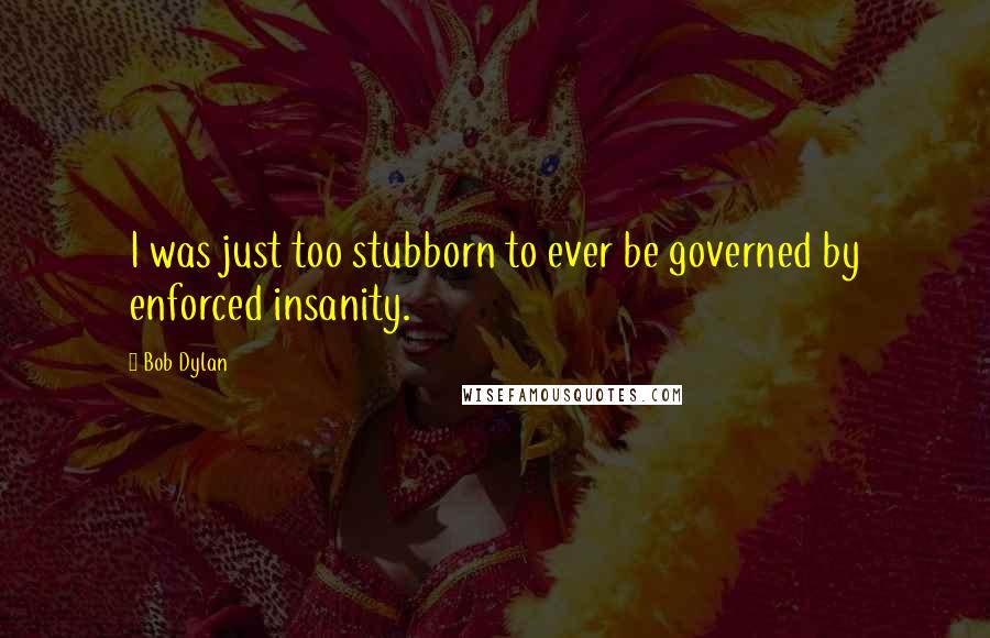 Bob Dylan Quotes: I was just too stubborn to ever be governed by enforced insanity.