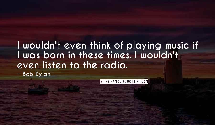 Bob Dylan Quotes: I wouldn't even think of playing music if I was born in these times. I wouldn't even listen to the radio.