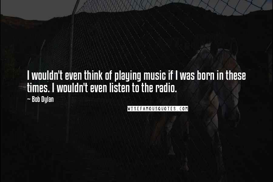 Bob Dylan Quotes: I wouldn't even think of playing music if I was born in these times. I wouldn't even listen to the radio.