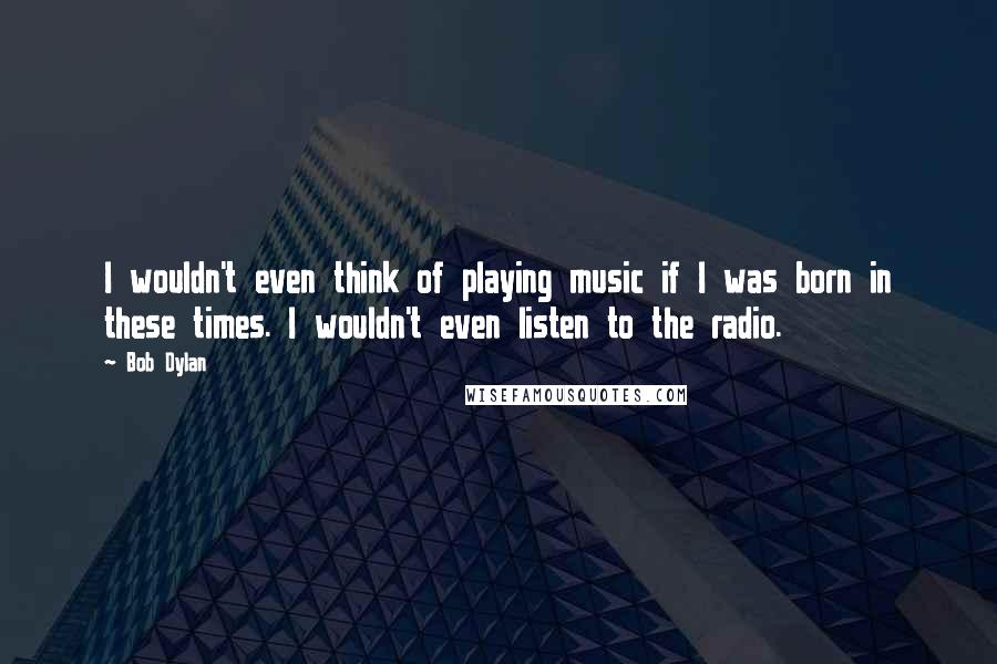 Bob Dylan Quotes: I wouldn't even think of playing music if I was born in these times. I wouldn't even listen to the radio.