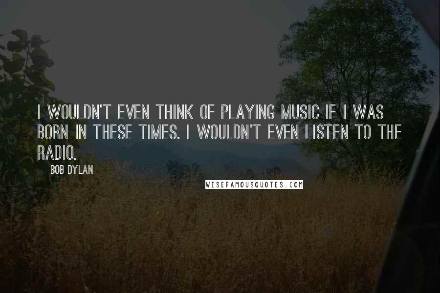 Bob Dylan Quotes: I wouldn't even think of playing music if I was born in these times. I wouldn't even listen to the radio.