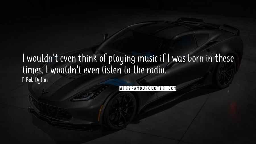 Bob Dylan Quotes: I wouldn't even think of playing music if I was born in these times. I wouldn't even listen to the radio.