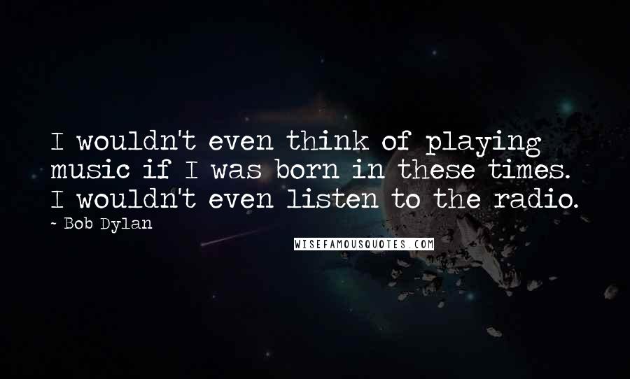 Bob Dylan Quotes: I wouldn't even think of playing music if I was born in these times. I wouldn't even listen to the radio.