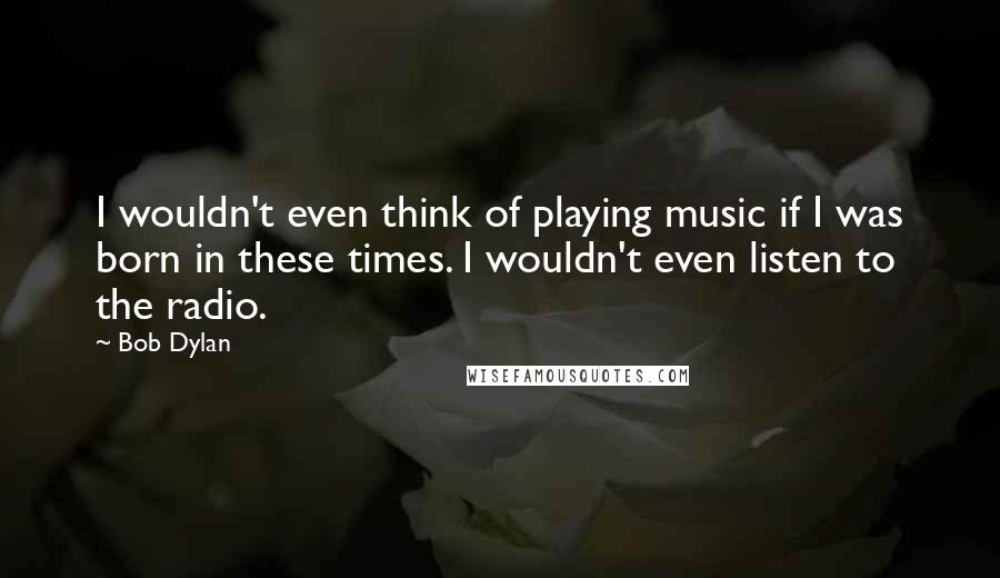 Bob Dylan Quotes: I wouldn't even think of playing music if I was born in these times. I wouldn't even listen to the radio.