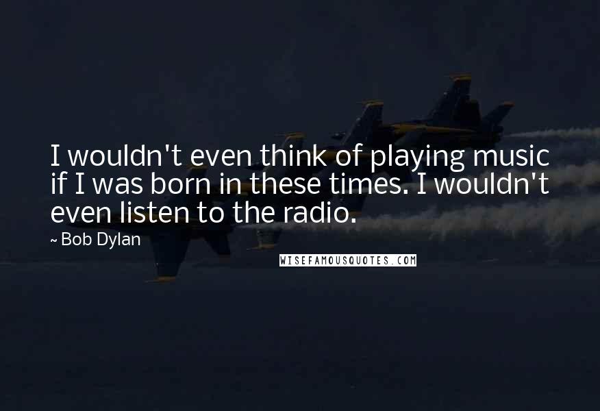 Bob Dylan Quotes: I wouldn't even think of playing music if I was born in these times. I wouldn't even listen to the radio.