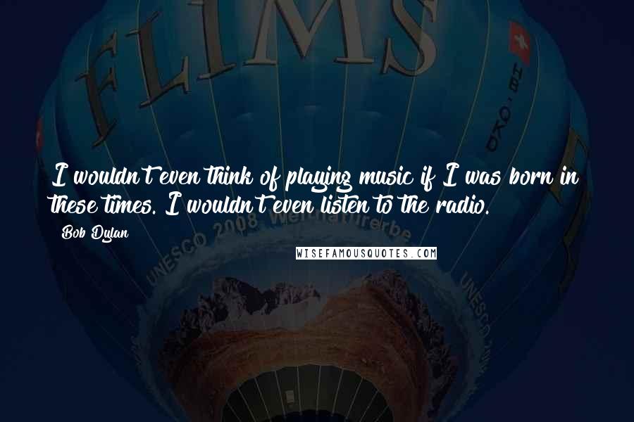 Bob Dylan Quotes: I wouldn't even think of playing music if I was born in these times. I wouldn't even listen to the radio.