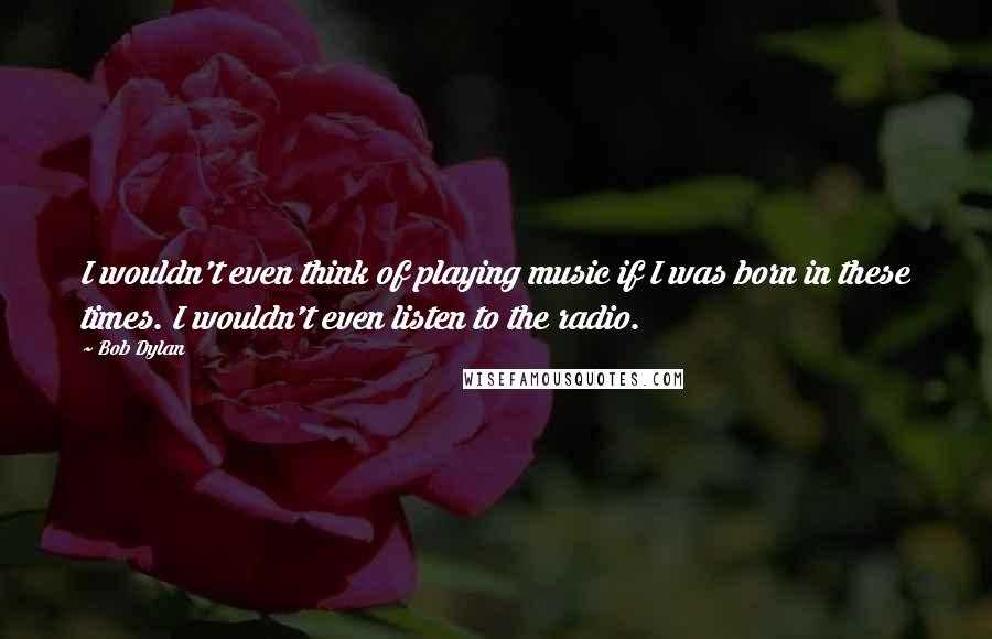 Bob Dylan Quotes: I wouldn't even think of playing music if I was born in these times. I wouldn't even listen to the radio.