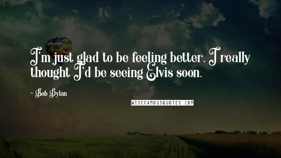 Bob Dylan Quotes: I'm just glad to be feeling better. I really thought I'd be seeing Elvis soon.