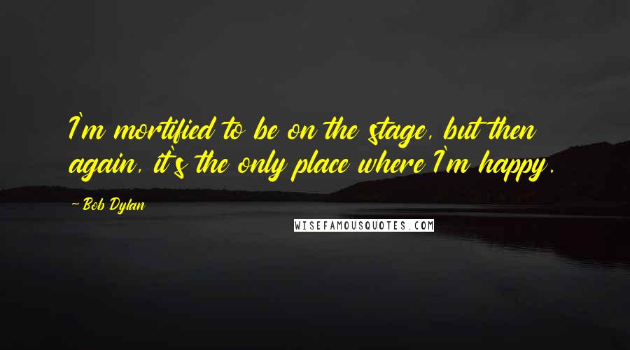 Bob Dylan Quotes: I'm mortified to be on the stage, but then again, it's the only place where I'm happy.