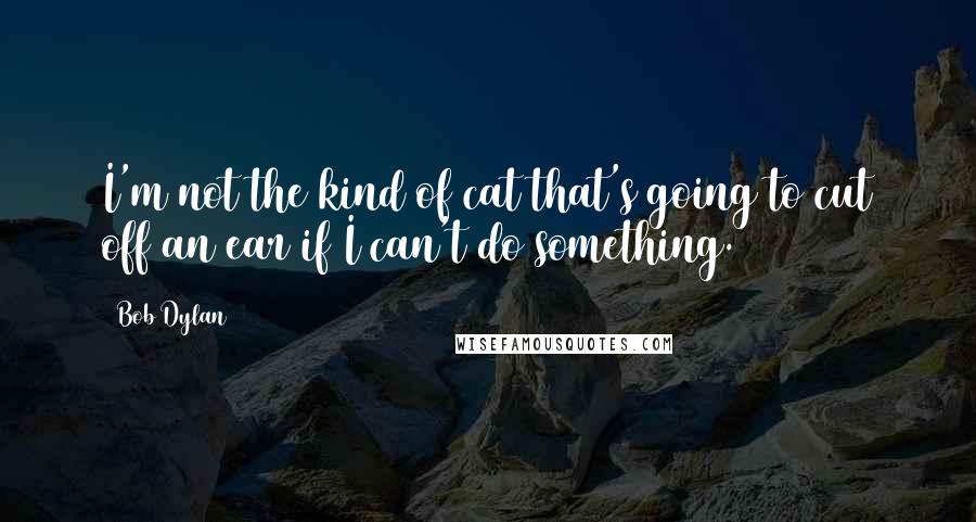 Bob Dylan Quotes: I'm not the kind of cat that's going to cut off an ear if I can't do something.