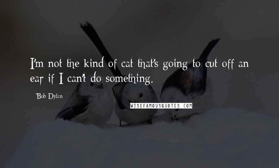 Bob Dylan Quotes: I'm not the kind of cat that's going to cut off an ear if I can't do something.