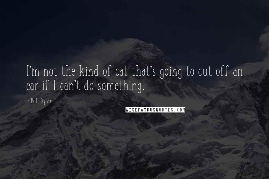 Bob Dylan Quotes: I'm not the kind of cat that's going to cut off an ear if I can't do something.