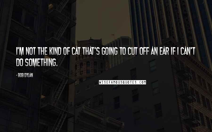 Bob Dylan Quotes: I'm not the kind of cat that's going to cut off an ear if I can't do something.