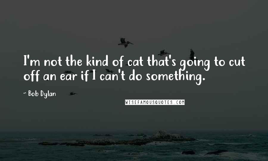 Bob Dylan Quotes: I'm not the kind of cat that's going to cut off an ear if I can't do something.