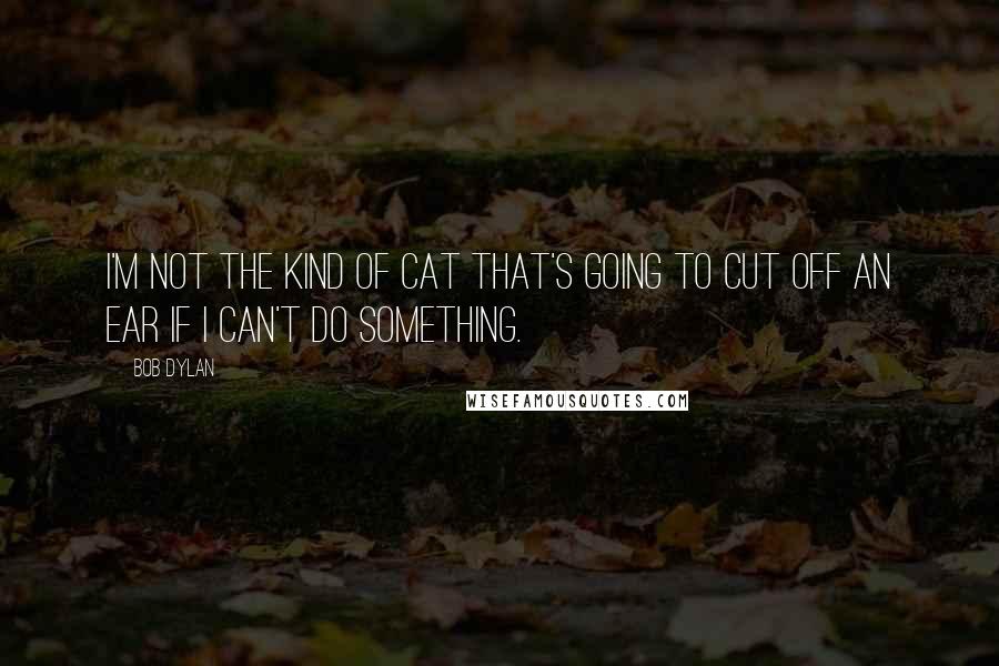 Bob Dylan Quotes: I'm not the kind of cat that's going to cut off an ear if I can't do something.