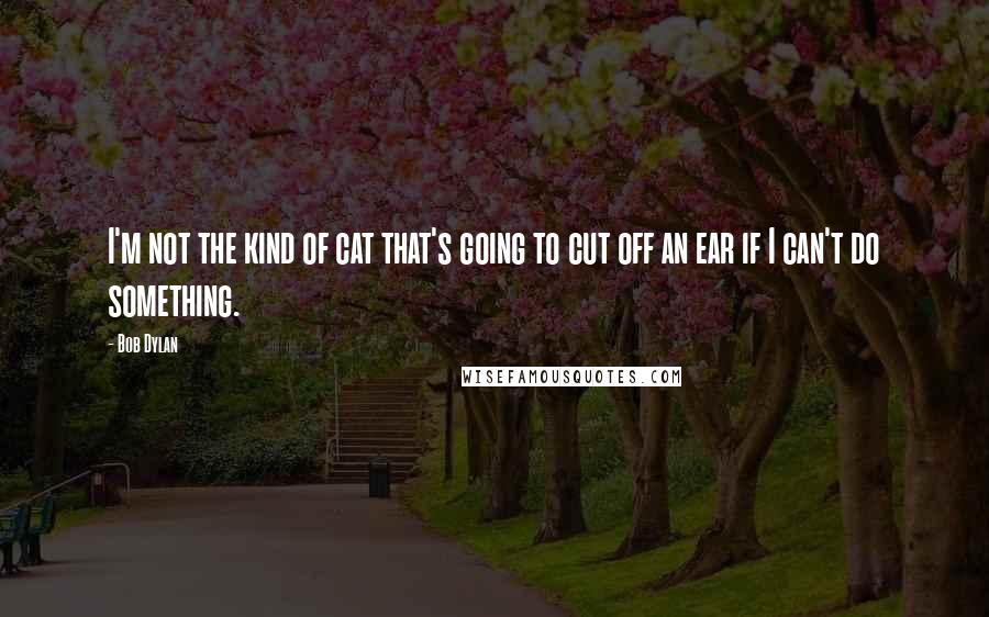 Bob Dylan Quotes: I'm not the kind of cat that's going to cut off an ear if I can't do something.