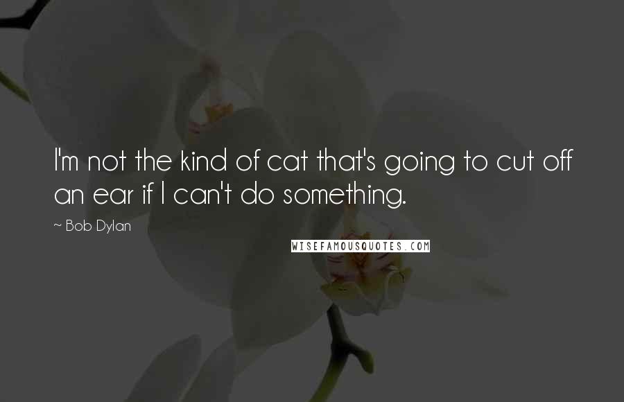 Bob Dylan Quotes: I'm not the kind of cat that's going to cut off an ear if I can't do something.