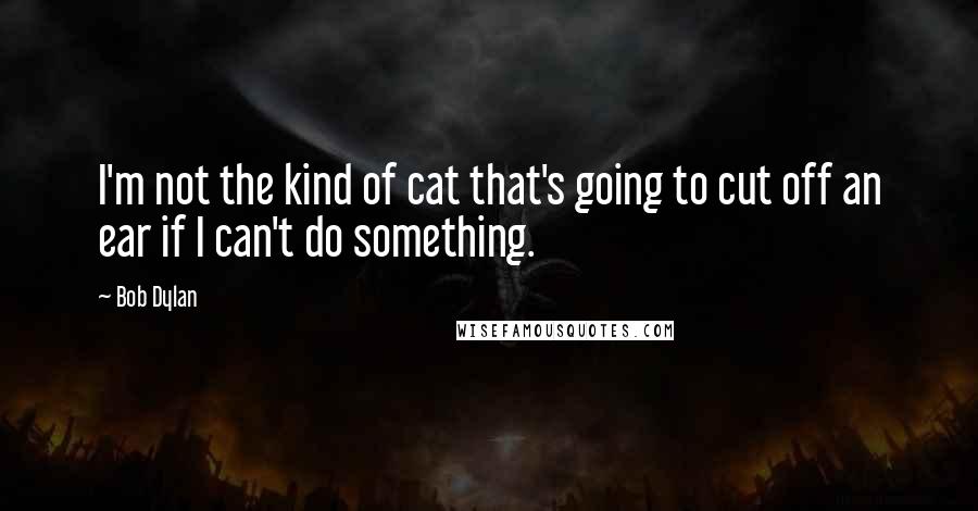 Bob Dylan Quotes: I'm not the kind of cat that's going to cut off an ear if I can't do something.