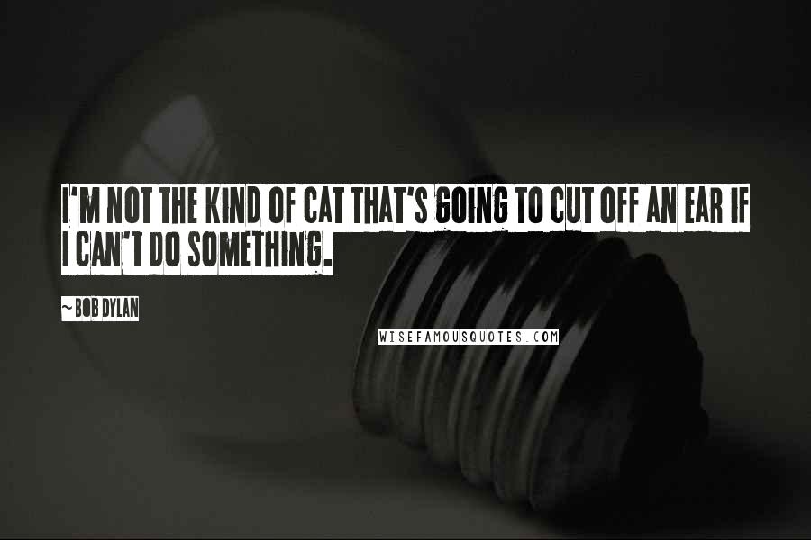 Bob Dylan Quotes: I'm not the kind of cat that's going to cut off an ear if I can't do something.