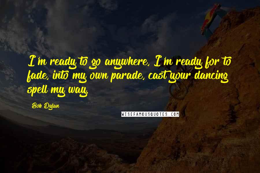 Bob Dylan Quotes: I'm ready to go anywhere, I'm ready for to fade, into my own parade, cast your dancing spell my way.