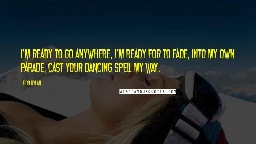 Bob Dylan Quotes: I'm ready to go anywhere, I'm ready for to fade, into my own parade, cast your dancing spell my way.