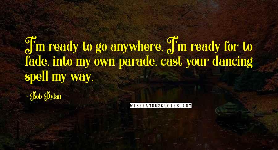 Bob Dylan Quotes: I'm ready to go anywhere, I'm ready for to fade, into my own parade, cast your dancing spell my way.