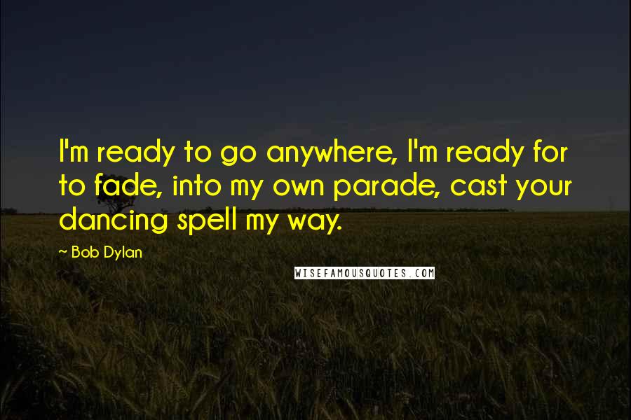 Bob Dylan Quotes: I'm ready to go anywhere, I'm ready for to fade, into my own parade, cast your dancing spell my way.