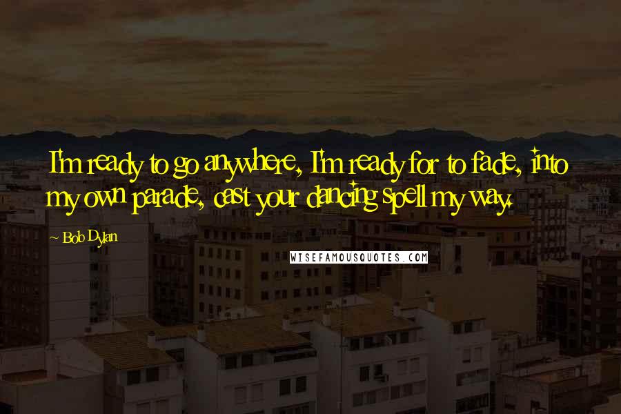 Bob Dylan Quotes: I'm ready to go anywhere, I'm ready for to fade, into my own parade, cast your dancing spell my way.