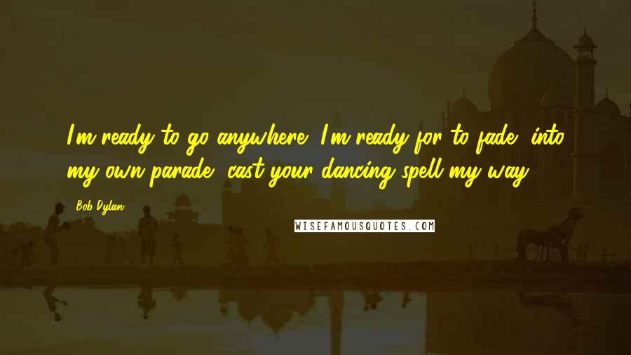 Bob Dylan Quotes: I'm ready to go anywhere, I'm ready for to fade, into my own parade, cast your dancing spell my way.