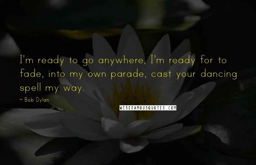 Bob Dylan Quotes: I'm ready to go anywhere, I'm ready for to fade, into my own parade, cast your dancing spell my way.