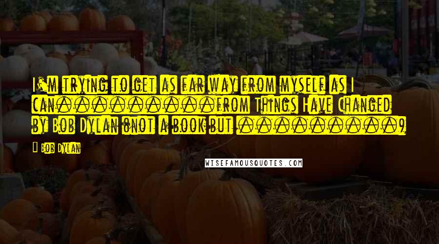 Bob Dylan Quotes: I'm trying to get as far way from myself as I can.........from Things Have Changed by Bob Dylan (not a book but .........)