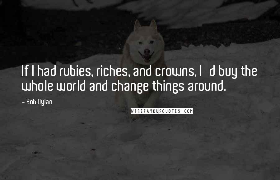 Bob Dylan Quotes: If I had rubies, riches, and crowns, I'd buy the whole world and change things around.