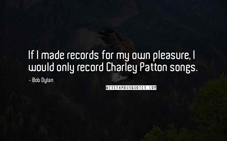 Bob Dylan Quotes: If I made records for my own pleasure, I would only record Charley Patton songs.