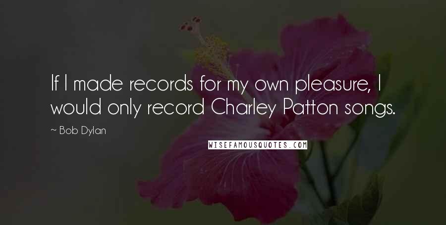 Bob Dylan Quotes: If I made records for my own pleasure, I would only record Charley Patton songs.
