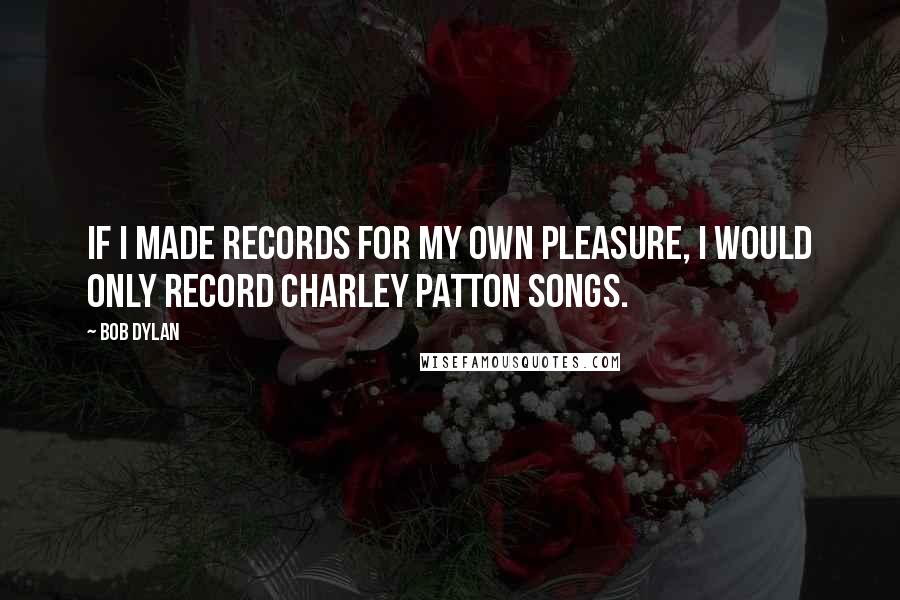 Bob Dylan Quotes: If I made records for my own pleasure, I would only record Charley Patton songs.