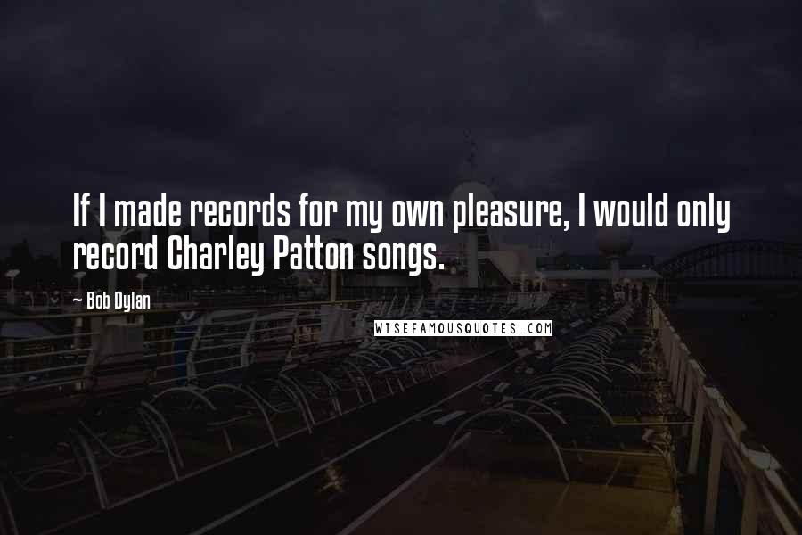 Bob Dylan Quotes: If I made records for my own pleasure, I would only record Charley Patton songs.