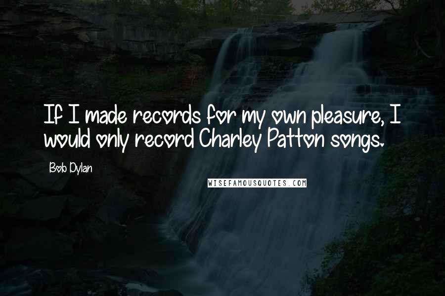 Bob Dylan Quotes: If I made records for my own pleasure, I would only record Charley Patton songs.