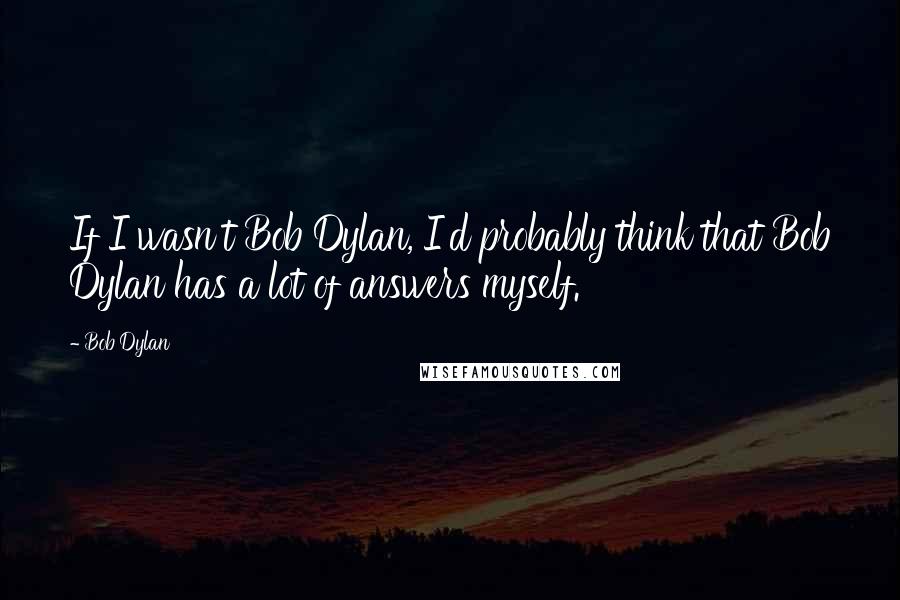 Bob Dylan Quotes: If I wasn't Bob Dylan, I'd probably think that Bob Dylan has a lot of answers myself.