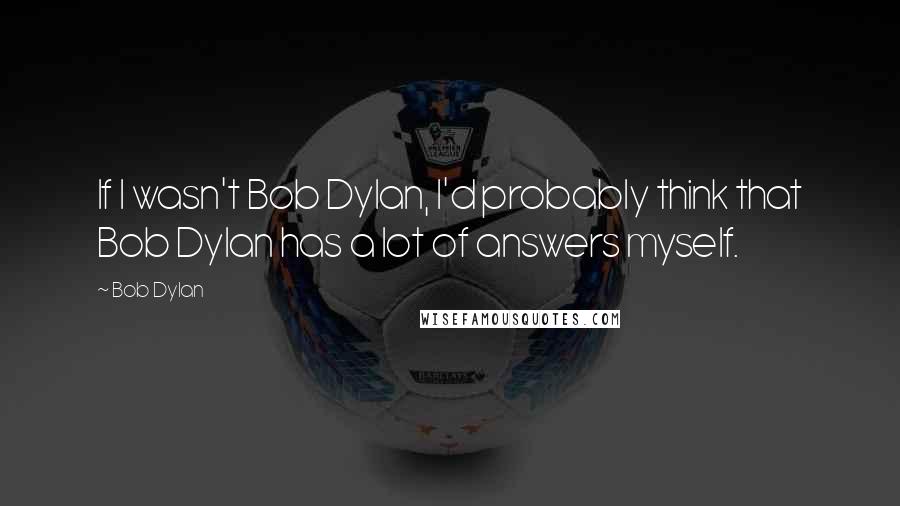 Bob Dylan Quotes: If I wasn't Bob Dylan, I'd probably think that Bob Dylan has a lot of answers myself.