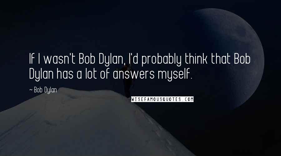 Bob Dylan Quotes: If I wasn't Bob Dylan, I'd probably think that Bob Dylan has a lot of answers myself.