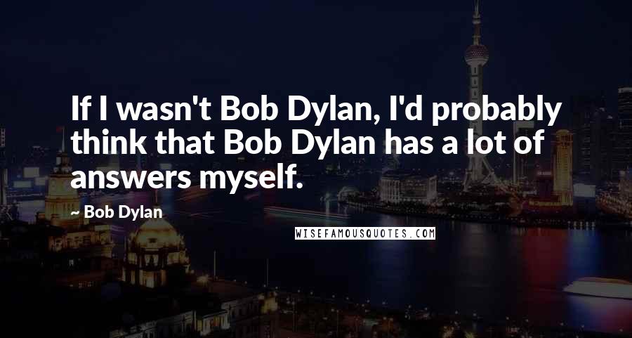 Bob Dylan Quotes: If I wasn't Bob Dylan, I'd probably think that Bob Dylan has a lot of answers myself.